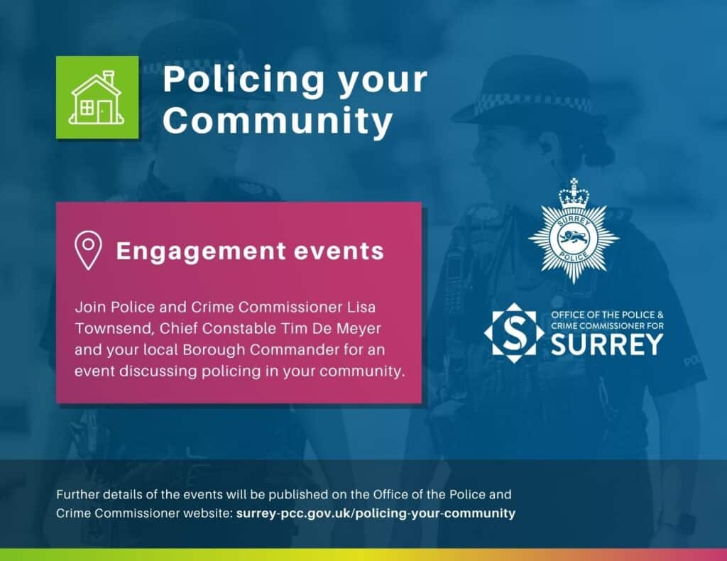 Dark blue graphic with heading, 'Policing your Community' and image of two female police officers behind text that says, 'Engagement events: Join Police and Crime Commissioner Lisa Townsend, Chief Constable Tim De Meyer and your local Borough Commander for an event discussing policing in your community. Further details of the events will be published on the Office of the Police and Crime Commissioner's website at surrey-pcc.gov.uk/policing-your-community Graphic contains white logos on blue background for Surrey Police and the Office of the Police and Crime Commissioner for Surrey.