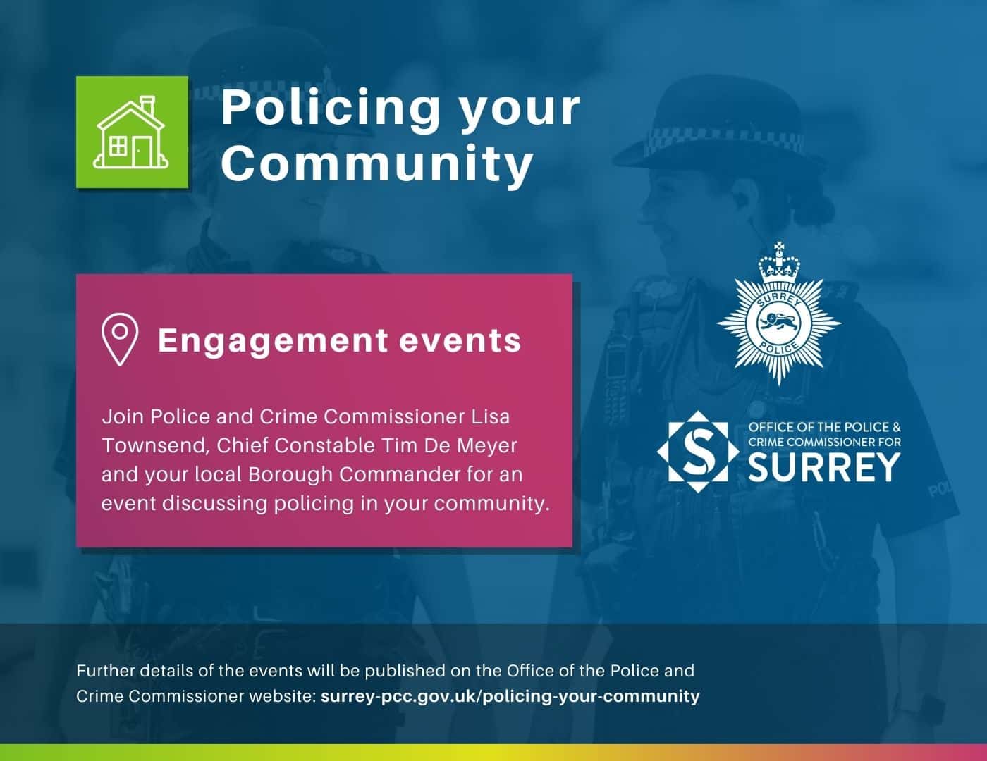 Dark blue graphic with heading, 'Policing your Community' and image of two female police officers behind text that says, 'Engagement events: Join Police and Crime Commissioner Lisa Townsend, Chief Constable Tim De Meyer and your local Borough Commander for an event discussing policing in your community. Further details of the events will be published on the Office of the Police and Crime Commissioner's website at surrey-pcc.gov.uk/policing-your-community Graphic contains white logos on blue background for Surrey Police and the Office of the Police and Crime Commissioner for Surrey.