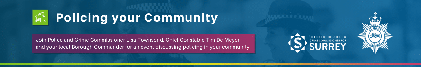 Dark blue graphic with heading, 'Policing your Community' and image of two female police officers behind text that says, 'Engagement events: Join Police and Crime Commissioner Lisa Townsend, Chief Constable Tim De Meyer and your local Borough Commander for an event discussing policing in your community. Further details of the events will be published on the Office of the Police and Crime Commissioner's website at surrey-pcc.gov.uk/policing-your-community Graphic contains white logos on blue background for Surrey Police and the Office of the Police and Crime Commissioner for Surrey.