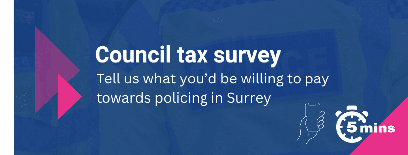 Blue banner image with PCC pink triangle motif above a semi transparent image of the back of a police officer's high vis uniform. Text says, Council tax survey. Tell us what you'd be willing to pay towards policing in Surrey with icons of a phone in a hand and a clock that says 'five minutes'