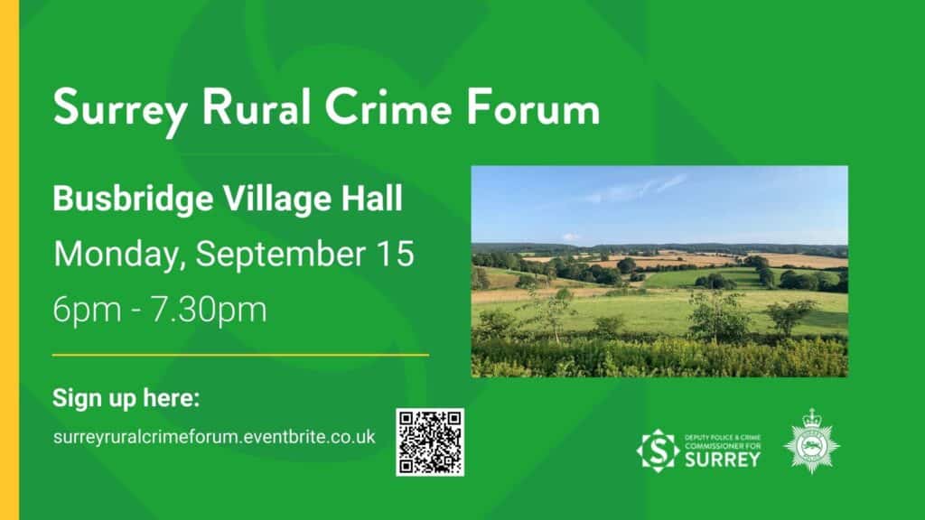 This graphic has a green background with the logo for the Office of the Police and Crime Commissioner on it. To the left is a stripe of yellow. The text reads: "Surrey Rural Crime Forum. Busbridge Village Hall. Monday September 15, 6pm-7.30pm. Sign up here: surreyruralcrmeforum.eventbrite.co.uk." The image also features the logos for Surrey's Deputy Police and Crime Commissioner and Surrey Police, as well as an image of a landscape at Box Hill in Surrey.